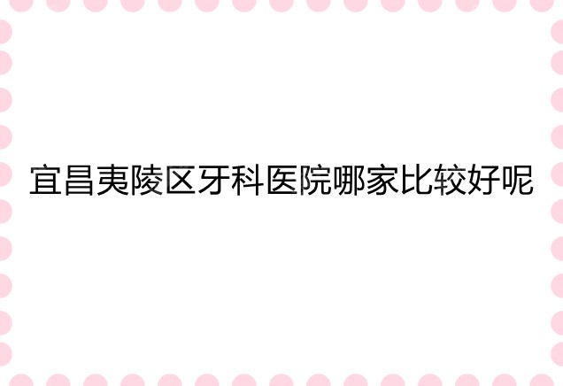 宜昌夷陵区牙科医院哪家比较好