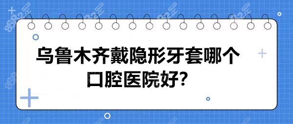 乌鲁木齐戴隐形牙套哪个口腔医院好？