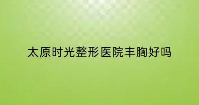 太原时光整形医院丰胸好吗？来看太原时光隆胸优势+价格