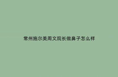 常州施尔美周文院长做鼻子怎么样？从肋软骨鼻特点+优势看