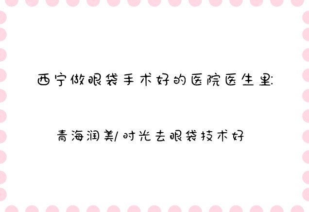 西宁做眼袋手术好的医院医生里:青海润美/时光去眼袋技术好