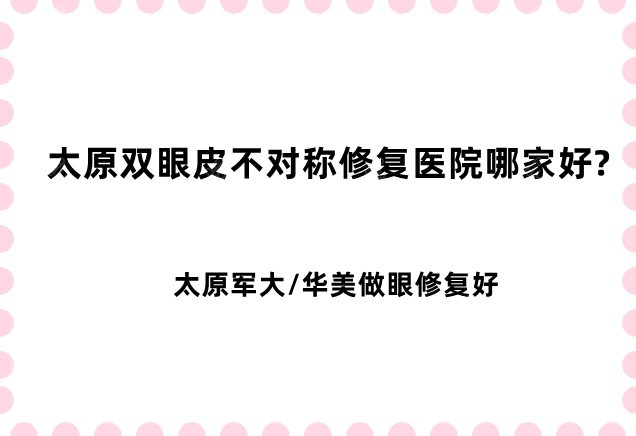 太原双眼皮不对称修复医院哪家好?太原军大/华美做眼修复好