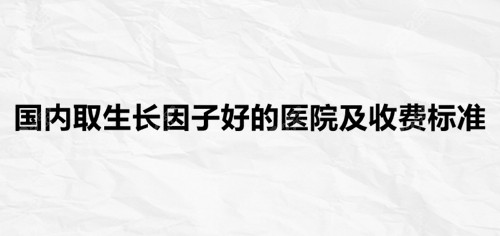 国内取生长因子好的医院及收费标准