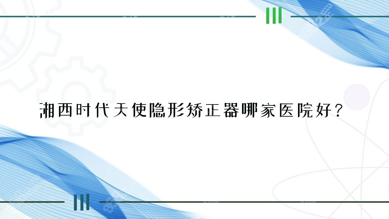 湘西时代天使隐形矫正器哪家医院好？