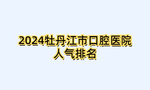 2024牡丹江市口腔医院人气排名:张月鹏|瑞美|白禄明口碑颇高