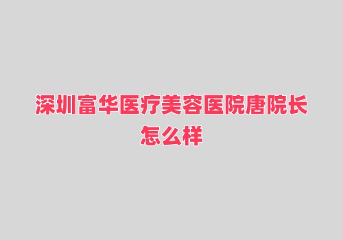 深圳富华医疗美容医院唐院长怎么样?隆胸技术赞审美好实例