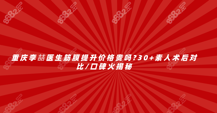 重庆李喆医生筋膜提升价格贵吗?30+素人术后对比/口碑火揭秘