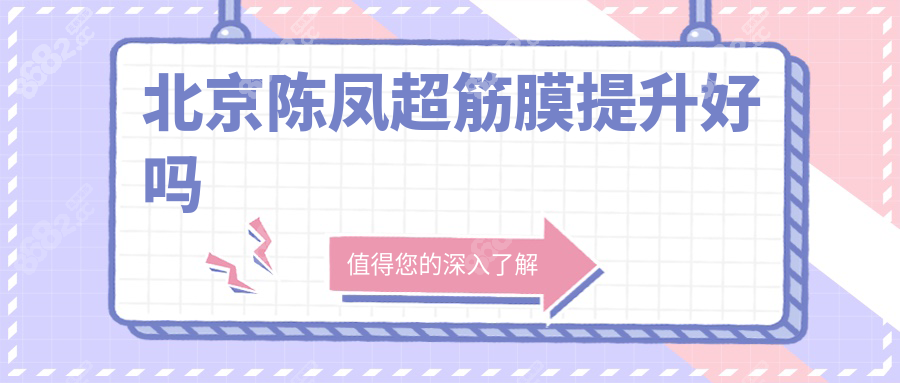 北京陈凤超筋膜提升好吗?口碑实力双在线,无黑料与失败实例