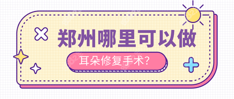 郑州哪可以做耳朵修复手术?赵绛波/李钢等医生坐诊医院全解