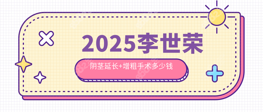 2025李世荣阴茎延长+增粗手术多少钱?增粗3cm+延长4cm报价8~20w+