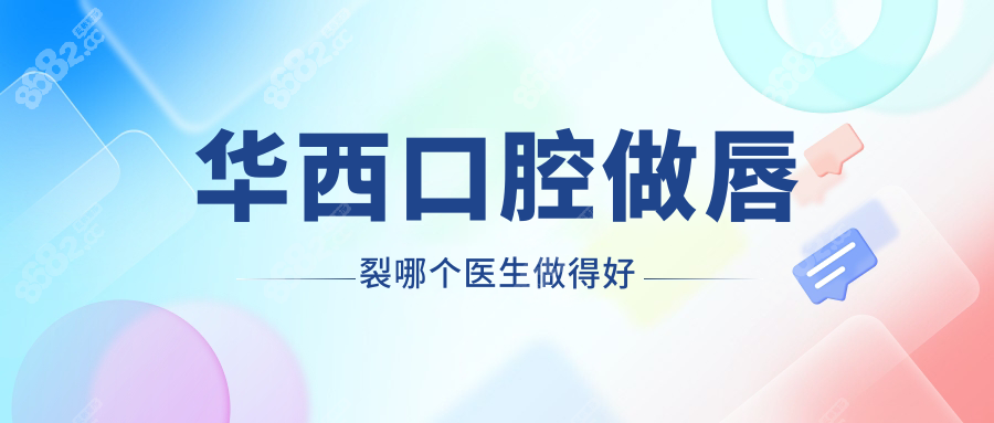 华西口腔做唇裂哪个医生做得好?石冰/李精韬排top2,口碑爆棚