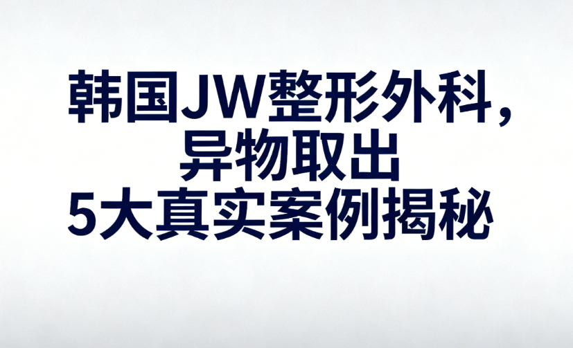韓國JW整形外科醫(yī)院取異物靠譜嗎？JW異物取出5大真實案例揭秘