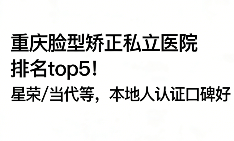 重慶臉型矯正私立醫(yī)院排名top5！星榮/當(dāng)代等，本地人認(rèn)證口碑好