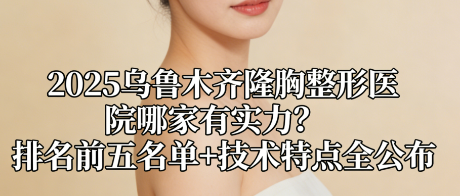 2025烏魯木齊隆胸整形醫(yī)院哪家有實(shí)力？排名前五名單+技術(shù)特點(diǎn)全公布